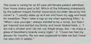 The nurse is caring for an 87-year-old female patient admitted from home status post a fall. Which of the following statements by the patient require further exploration for elder abuse by the nurse? a. "I usually wake up at 6 am and have my egg and toast for breakfast. Then I take a nap on my chair watching Ellen." b. "When I was younger I always wanted to be a nurse, but then I got married and started my family and never looked back. c. "I am not a smoker and I do not use illegal drugs, but, I do enjoy a glass of blackberry brandy every night." d. "I have not had my glasses for months. My son was supposed to take me but I have not seen him in weeks."