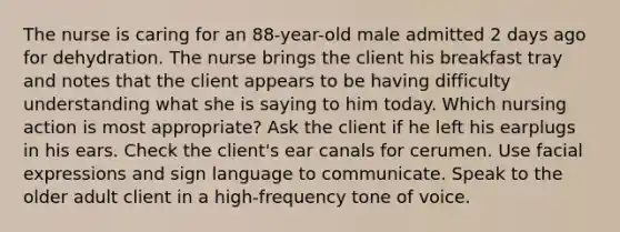 The nurse is caring for an 88-year-old male admitted 2 days ago for dehydration. The nurse brings the client his breakfast tray and notes that the client appears to be having difficulty understanding what she is saying to him today. Which nursing action is most appropriate? Ask the client if he left his earplugs in his ears. Check the client's ear canals for cerumen. Use facial expressions and sign language to communicate. Speak to the older adult client in a high-frequency tone of voice.