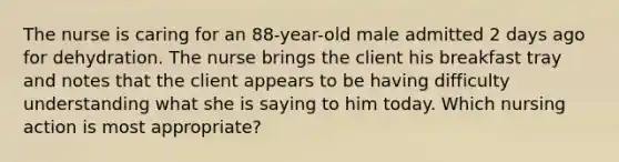 The nurse is caring for an 88-year-old male admitted 2 days ago for dehydration. The nurse brings the client his breakfast tray and notes that the client appears to be having difficulty understanding what she is saying to him today. Which nursing action is most appropriate?