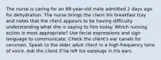 The nurse is caring for an 88-year-old male admitted 2 days ago for dehydration. The nurse brings the client his breakfast tray and notes that the client appears to be having difficulty understanding what she is saying to him today. Which nursing action is most appropriate? Use facial expressions and sign language to communicate. Check the client's ear canals for cerumen. Speak to the older adult client in a high-frequency tone of voice. Ask the client if he left his earplugs in his ears.