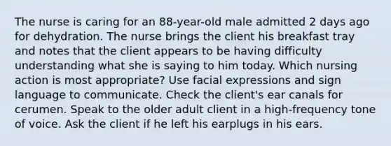 The nurse is caring for an 88-year-old male admitted 2 days ago for dehydration. The nurse brings the client his breakfast tray and notes that the client appears to be having difficulty understanding what she is saying to him today. Which nursing action is most appropriate? Use facial expressions and sign language to communicate. Check the client's ear canals for cerumen. Speak to the older adult client in a high-frequency tone of voice. Ask the client if he left his earplugs in his ears.