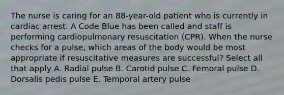 The nurse is caring for an 88-year-old patient who is currently in cardiac arrest. A Code Blue has been called and staff is performing cardiopulmonary resuscitation (CPR). When the nurse checks for a pulse, which areas of the body would be most appropriate if resuscitative measures are successful? Select all that apply A. Radial pulse B. Carotid pulse C. Femoral pulse D. Dorsalis pedis pulse E. Temporal artery pulse