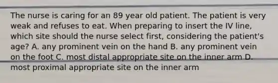 The nurse is caring for an 89 year old patient. The patient is very weak and refuses to eat. When preparing to insert the IV line, which site should the nurse select first, considering the patient's age? A. any prominent vein on the hand B. any prominent vein on the foot C. most distal appropriate site on the inner arm D. most proximal appropriate site on the inner arm