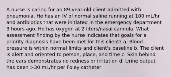 A nurse is caring for an 89-year-old client admitted with pneumonia. He has an IV of normal saline running at 100 mL/hr and antibiotics that were initiated in the emergency department 3 hours ago. He has oxygen at 2 liters/nasal cannula. What assessment finding by the nurse indicates that goals for a priority diagnosis have been met for this client? a. <a href='https://www.questionai.com/knowledge/kD0HacyPBr-blood-pressure' class='anchor-knowledge'>blood pressure</a> is within normal limits and client's baseline b. The client is alert and oriented to person, place, and time c. Skin behind the ears demonstrates no redness or irritation d. Urine output has been >30 mL/hr per Foley catheter