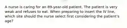 A nurse is caring for an 89-year-old patient. The patient is very weak and refuses to eat. When preparing to insert the IV line, which site should the nurse select first considering the patient's age?