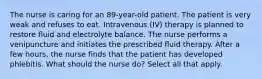 The nurse is caring for an 89-year-old patient. The patient is very weak and refuses to eat. Intravenous (IV) therapy is planned to restore fluid and electrolyte balance. The nurse performs a venipuncture and initiates the prescribed fluid therapy. After a few hours, the nurse finds that the patient has developed phlebitis. What should the nurse do? Select all that apply.