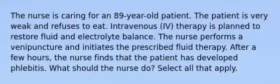 The nurse is caring for an 89-year-old patient. The patient is very weak and refuses to eat. Intravenous (IV) therapy is planned to restore fluid and electrolyte balance. The nurse performs a venipuncture and initiates the prescribed fluid therapy. After a few hours, the nurse finds that the patient has developed phlebitis. What should the nurse do? Select all that apply.