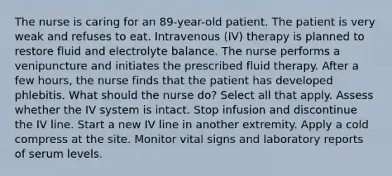 The nurse is caring for an 89-year-old patient. The patient is very weak and refuses to eat. Intravenous (IV) therapy is planned to restore fluid and electrolyte balance. The nurse performs a venipuncture and initiates the prescribed fluid therapy. After a few hours, the nurse finds that the patient has developed phlebitis. What should the nurse do? Select all that apply. Assess whether the IV system is intact. Stop infusion and discontinue the IV line. Start a new IV line in another extremity. Apply a cold compress at the site. Monitor vital signs and laboratory reports of serum levels.