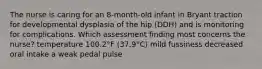 The nurse is caring for an 8-month-old infant in Bryant traction for developmental dysplasia of the hip (DDH) and is monitoring for complications. Which assessment finding most concerns the nurse? temperature 100.2°F (37.9°C) mild fussiness decreased oral intake a weak pedal pulse