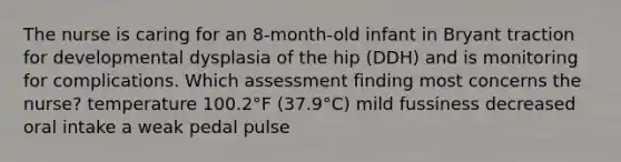 The nurse is caring for an 8-month-old infant in Bryant traction for developmental dysplasia of the hip (DDH) and is monitoring for complications. Which assessment finding most concerns the nurse? temperature 100.2°F (37.9°C) mild fussiness decreased oral intake a weak pedal pulse