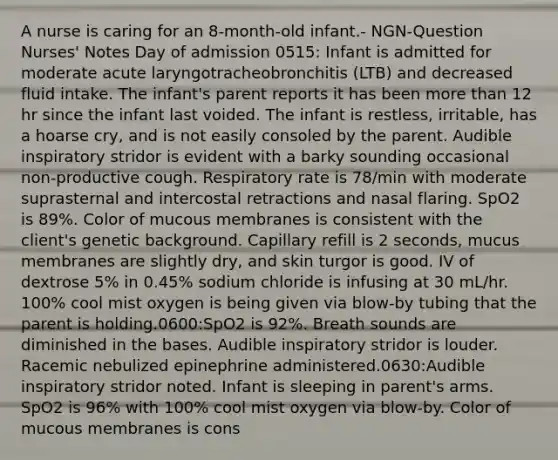 A nurse is caring for an 8-month-old infant.- NGN-Question Nurses' Notes Day of admission 0515: Infant is admitted for moderate acute laryngotracheobronchitis (LTB) and decreased fluid intake. The infant's parent reports it has been more than 12 hr since the infant last voided. The infant is restless, irritable, has a hoarse cry, and is not easily consoled by the parent. Audible inspiratory stridor is evident with a barky sounding occasional non-productive cough. Respiratory rate is 78/min with moderate suprasternal and intercostal retractions and nasal flaring. SpO2 is 89%. Color of mucous membranes is consistent with the client's genetic background. Capillary refill is 2 seconds, mucus membranes are slightly dry, and skin turgor is good. IV of dextrose 5% in 0.45% sodium chloride is infusing at 30 mL/hr. 100% cool mist oxygen is being given via blow-by tubing that the parent is holding.0600:SpO2 is 92%. Breath sounds are diminished in the bases. Audible inspiratory stridor is louder. Racemic nebulized epinephrine administered.0630:Audible inspiratory stridor noted. Infant is sleeping in parent's arms. SpO2 is 96% with 100% cool mist oxygen via blow-by. Color of mucous membranes is cons