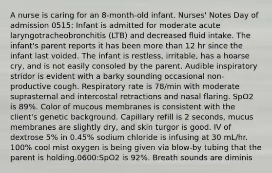 A nurse is caring for an 8-month-old infant. Nurses' Notes Day of admission 0515: Infant is admitted for moderate acute laryngotracheobronchitis (LTB) and decreased fluid intake. The infant's parent reports it has been more than 12 hr since the infant last voided. The infant is restless, irritable, has a hoarse cry, and is not easily consoled by the parent. Audible inspiratory stridor is evident with a barky sounding occasional non-productive cough. Respiratory rate is 78/min with moderate suprasternal and intercostal retractions and nasal flaring. SpO2 is 89%. Color of mucous membranes is consistent with the client's genetic background. Capillary refill is 2 seconds, mucus membranes are slightly dry, and skin turgor is good. IV of dextrose 5% in 0.45% sodium chloride is infusing at 30 mL/hr. 100% cool mist oxygen is being given via blow-by tubing that the parent is holding.0600:SpO2 is 92%. Breath sounds are diminis