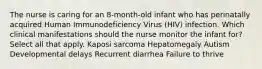 The nurse is caring for an 8-month-old infant who has perinatally acquired Human Immunodeficiency Virus (HIV) infection. Which clinical manifestations should the nurse monitor the infant for? Select all that apply. Kaposi sarcoma Hepatomegaly Autism Developmental delays Recurrent diarrhea Failure to thrive