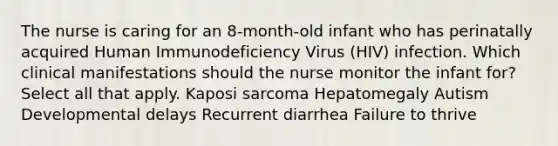 The nurse is caring for an 8-month-old infant who has perinatally acquired Human Immunodeficiency Virus (HIV) infection. Which clinical manifestations should the nurse monitor the infant for? Select all that apply. Kaposi sarcoma Hepatomegaly Autism Developmental delays Recurrent diarrhea Failure to thrive