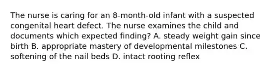 The nurse is caring for an 8-month-old infant with a suspected congenital heart defect. The nurse examines the child and documents which expected finding? A. steady weight gain since birth B. appropriate mastery of developmental milestones C. softening of the nail beds D. intact rooting reflex