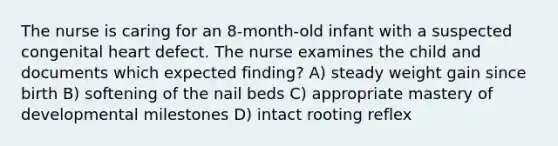 The nurse is caring for an 8-month-old infant with a suspected congenital heart defect. The nurse examines the child and documents which expected finding? A) steady weight gain since birth B) softening of the nail beds C) appropriate mastery of developmental milestones D) intact rooting reflex