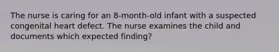 The nurse is caring for an 8-month-old infant with a suspected congenital heart defect. The nurse examines the child and documents which expected finding?