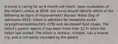 A nurse is caring for an 8-month-old infant. Upon evaluation of the infant's status at 0630, the nurse should identify which of the following as signs of improvement? Nurses' Notes Day of admission 0515: Infant is admitted for moderate acute laryngotracheobronchitis (LTB) and decreased fluid intake. The infant's parent reports it has been more than 12 hr since the infant last voided. The infant is restless, irritable, has a hoarse cry, and is not easily consoled by the parent.