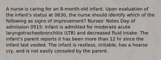 A nurse is caring for an 8-month-old infant. Upon evaluation of the infant's status at 0630, the nurse should identify which of the following as signs of improvement? Nurses' Notes Day of admission 0515: Infant is admitted for moderate acute laryngotracheobronchitis (LTB) and decreased fluid intake. The infant's parent reports it has been more than 12 hr since the infant last voided. The infant is restless, irritable, has a hoarse cry, and is not easily consoled by the parent.