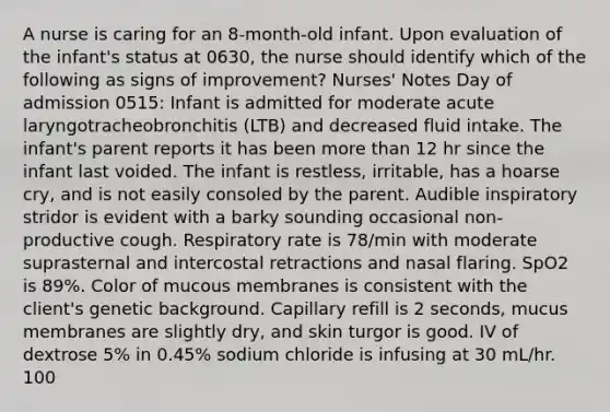 A nurse is caring for an 8-month-old infant. Upon evaluation of the infant's status at 0630, the nurse should identify which of the following as signs of improvement? Nurses' Notes Day of admission 0515: Infant is admitted for moderate acute laryngotracheobronchitis (LTB) and decreased fluid intake. The infant's parent reports it has been more than 12 hr since the infant last voided. The infant is restless, irritable, has a hoarse cry, and is not easily consoled by the parent. Audible inspiratory stridor is evident with a barky sounding occasional non-productive cough. Respiratory rate is 78/min with moderate suprasternal and intercostal retractions and nasal flaring. SpO2 is 89%. Color of mucous membranes is consistent with the client's genetic background. Capillary refill is 2 seconds, mucus membranes are slightly dry, and skin turgor is good. IV of dextrose 5% in 0.45% sodium chloride is infusing at 30 mL/hr. 100