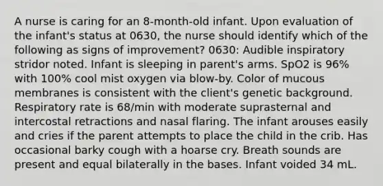 A nurse is caring for an 8-month-old infant. Upon evaluation of the infant's status at 0630, the nurse should identify which of the following as signs of improvement? 0630: Audible inspiratory stridor noted. Infant is sleeping in parent's arms. SpO2 is 96% with 100% cool mist oxygen via blow-by. Color of mucous membranes is consistent with the client's genetic background. Respiratory rate is 68/min with moderate suprasternal and intercostal retractions and nasal flaring. The infant arouses easily and cries if the parent attempts to place the child in the crib. Has occasional barky cough with a hoarse cry. Breath sounds are present and equal bilaterally in the bases. Infant voided 34 mL.