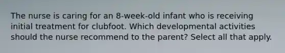 The nurse is caring for an 8-week-old infant who is receiving initial treatment for clubfoot. Which developmental activities should the nurse recommend to the parent?​ Select all that apply.