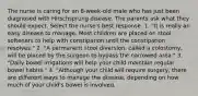 The nurse is caring for an 8-week-old male who has just been diagnosed with Hirschsprung disease. The parents ask what they should expect. Select the nurse's best response. 1. "It is really an easy disease to manage. Most children are placed on stool softeners to help with constipation until the constipation resolves." 2. "A permanent stool diversion, called a colostomy, will be placed by the surgeon to bypass the narrowed area." 3. "Daily bowel irrigations will help your child maintain regular bowel habits." 4. "Although your child will require surgery, there are different ways to manage the disease, depending on how much of your child's bowel is involved.