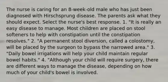 The nurse is caring for an 8-week-old male who has just been diagnosed with Hirschsprung disease. The parents ask what they should expect. Select the nurse's best response. 1. "It is really an easy disease to manage. Most children are placed on stool softeners to help with constipation until the constipation resolves." 2. "A permanent stool diversion, called a colostomy, will be placed by the surgeon to bypass the narrowed area." 3. "Daily bowel irrigations will help your child maintain regular bowel habits." 4. "Although your child will require surgery, there are different ways to manage the disease, depending on how much of your child's bowel is involved.