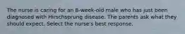 The nurse is caring for an 8-week-old male who has just been diagnosed with Hirschsprung disease. The parents ask what they should expect. Select the nurse's best response.