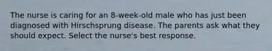 The nurse is caring for an 8-week-old male who has just been diagnosed with Hirschsprung disease. The parents ask what they should expect. Select the nurse's best response.