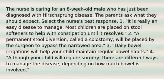 The nurse is caring for an 8-week-old male who has just been diagnosed with Hirschsprung disease. The parents ask what they should expect. Select the nurse's best response. 1. "It is really an easy disease to manage. Most children are placed on stool softeners to help with constipation until it resolves." 2. "A permanent stool diversion, called a colostomy, will be placed by the surgeon to bypass the narrowed area." 3. "Daily bowel irrigations will help your child maintain regular bowel habits." 4. "Although your child will require surgery, there are different ways to manage the disease, depending on how much bowel is involved."