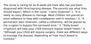 The nurse is caring for an 8-week-old male who has just been diagnosed with Hirschsprung disease. The parents ask what they should expect. Which is the nurse ' s best response? 1. "It is really an easy disease to manage. Most children are placed on stool softeners to help with constipation until it resolves." 2. "A permanent stool diversion, called a colostomy, will be placed by the surgeon to bypass the narrowed area." 3. "Daily bowel irrigations will help your child maintain regular bowel habits." 4. "Although your child will require surgery, there are different ways to manage the disease, depending on how much bowel is involved."