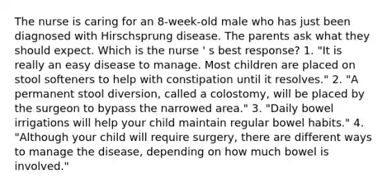 The nurse is caring for an 8-week-old male who has just been diagnosed with Hirschsprung disease. The parents ask what they should expect. Which is the nurse ' s best response? 1. "It is really an easy disease to manage. Most children are placed on stool softeners to help with constipation until it resolves." 2. "A permanent stool diversion, called a colostomy, will be placed by the surgeon to bypass the narrowed area." 3. "Daily bowel irrigations will help your child maintain regular bowel habits." 4. "Although your child will require surgery, there are different ways to manage the disease, depending on how much bowel is involved."