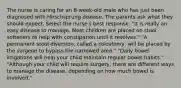 The nurse is caring for an 8-week-old male who has just been diagnosed with Hirschsprung disease. The parents ask what they should expect. Select the nurse's best response. "It is really an easy disease to manage. Most children are placed on stool softeners to help with constipation until it resolves." "A permanent stool diversion, called a colostomy, will be placed by the surgeon to bypass the narrowed area." "Daily bowel irrigations will help your child maintain regular bowel habits." "Although your child will require surgery, there are different ways to manage the disease, depending on how much bowel is involved."