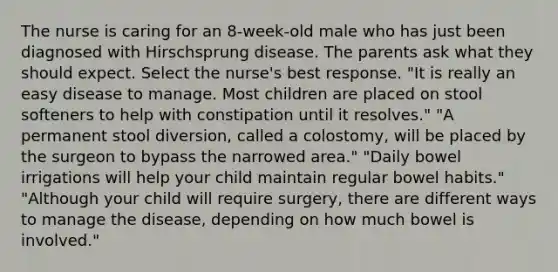 The nurse is caring for an 8-week-old male who has just been diagnosed with Hirschsprung disease. The parents ask what they should expect. Select the nurse's best response. "It is really an easy disease to manage. Most children are placed on stool softeners to help with constipation until it resolves." "A permanent stool diversion, called a colostomy, will be placed by the surgeon to bypass the narrowed area." "Daily bowel irrigations will help your child maintain regular bowel habits." "Although your child will require surgery, there are different ways to manage the disease, depending on how much bowel is involved."