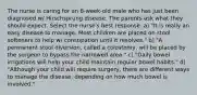 The nurse is caring for an 8-week-old male who has just been diagnosed w/ Hirschsprung disease. The parents ask what they should expect. Select the nurse's best response. a) "It is really an easy disease to manage. Most children are placed on stool softeners to help w/ constipation until it resolves." b) "A permanent stool diversion, called a colostomy, will be placed by the surgeon to bypass the narrowed area." c) "Daily bowel irrigations will help your child maintain regular bowel habits." d) "Although your child will require surgery, there are different ways to manage the disease, depending on how much bowel is involved."