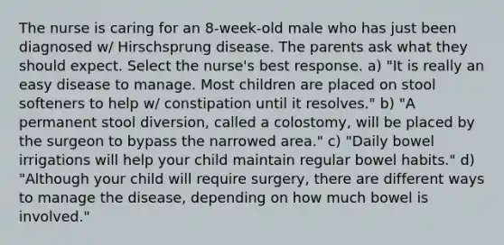 The nurse is caring for an 8-week-old male who has just been diagnosed w/ Hirschsprung disease. The parents ask what they should expect. Select the nurse's best response. a) "It is really an easy disease to manage. Most children are placed on stool softeners to help w/ constipation until it resolves." b) "A permanent stool diversion, called a colostomy, will be placed by the surgeon to bypass the narrowed area." c) "Daily bowel irrigations will help your child maintain regular bowel habits." d) "Although your child will require surgery, there are different ways to manage the disease, depending on how much bowel is involved."