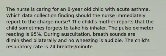 The nurse is caring for an 8-year old child with acute asthma. Which data collection finding should the nurse immediately report to the charge nurse? The child's mother reports that the child sometimes forgets to take his inhaler. The pulse oximeter reading is 95%. During auscultation, breath sounds are diminished bilaterally and no wheezing is audible. The child's respiratory rate is 24 breaths/minute.