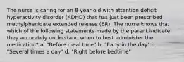 The nurse is caring for an 8-year-old with attention deficit hyperactivity disorder (ADHD) that has just been prescribed methylphenidate extended release (ER). The nurse knows that which of the following statements made by the parent indicate they accurately understand when to best administer the medication? a. "Before meal time" b. "Early in the day" c. "Several times a day" d. "Right before bedtime"