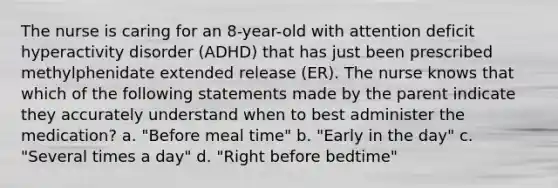 The nurse is caring for an 8-year-old with attention deficit hyperactivity disorder (ADHD) that has just been prescribed methylphenidate extended release (ER). The nurse knows that which of the following statements made by the parent indicate they accurately understand when to best administer the medication? a. "Before meal time" b. "Early in the day" c. "Several times a day" d. "Right before bedtime"