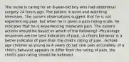 The nurse is caring for an 8-year-old boy who had abdominal surgery 24 hours ago. The patient is quiet and watching television. The nurse's observations suggest that he is not experiencing pain, but when he is given a pain-rating scale, he indicates that he is experiencing moderate pain. The nurse's actions should be based on which of the following? -Physiologic responses are the best indicators of pain. -A child's behavior is a better indicator of pain than the child's rating of pain. -School-age children as young as 8 years do not rate pain accurately. -If a child's behavior appears to differ from the rating of pain, the child's pain rating should be believed.