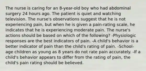 The nurse is caring for an 8-year-old boy who had abdominal surgery 24 hours ago. The patient is quiet and watching television. The nurse's observations suggest that he is not experiencing pain, but when he is given a pain-rating scale, he indicates that he is experiencing moderate pain. The nurse's actions should be based on which of the following? -Physiologic responses are the best indicators of pain. -A child's behavior is a better indicator of pain than the child's rating of pain. -School-age children as young as 8 years do not rate pain accurately. -If a child's behavior appears to differ from the rating of pain, the child's pain rating should be believed.