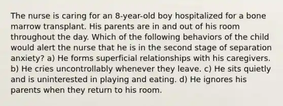 The nurse is caring for an 8-year-old boy hospitalized for a bone marrow transplant. His parents are in and out of his room throughout the day. Which of the following behaviors of the child would alert the nurse that he is in the second stage of separation anxiety? a) He forms superficial relationships with his caregivers. b) He cries uncontrollably whenever they leave. c) He sits quietly and is uninterested in playing and eating. d) He ignores his parents when they return to his room.