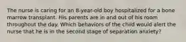 The nurse is caring for an 8-year-old boy hospitalized for a bone marrow transplant. His parents are in and out of his room throughout the day. Which behaviors of the child would alert the nurse that he is in the second stage of separation anxiety?