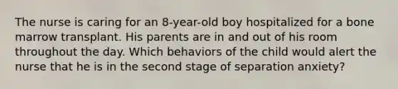 The nurse is caring for an 8-year-old boy hospitalized for a bone marrow transplant. His parents are in and out of his room throughout the day. Which behaviors of the child would alert the nurse that he is in the second stage of separation anxiety?