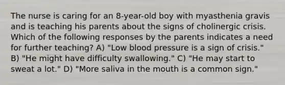 The nurse is caring for an 8-year-old boy with myasthenia gravis and is teaching his parents about the signs of cholinergic crisis. Which of the following responses by the parents indicates a need for further teaching? A) "Low blood pressure is a sign of crisis." B) "He might have difficulty swallowing." C) "He may start to sweat a lot." D) "More saliva in the mouth is a common sign."