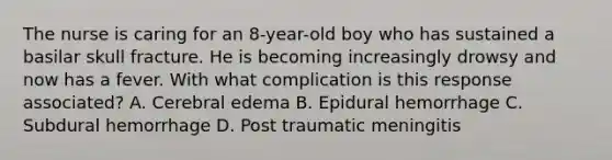 The nurse is caring for an 8-year-old boy who has sustained a basilar skull fracture. He is becoming increasingly drowsy and now has a fever. With what complication is this response associated? A. Cerebral edema B. Epidural hemorrhage C. Subdural hemorrhage D. Post traumatic meningitis