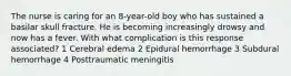 The nurse is caring for an 8-year-old boy who has sustained a basilar skull fracture. He is becoming increasingly drowsy and now has a fever. With what complication is this response associated? 1 Cerebral edema 2 Epidural hemorrhage 3 Subdural hemorrhage 4 Posttraumatic meningitis