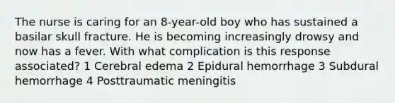 The nurse is caring for an 8-year-old boy who has sustained a basilar skull fracture. He is becoming increasingly drowsy and now has a fever. With what complication is this response associated? 1 Cerebral edema 2 Epidural hemorrhage 3 Subdural hemorrhage 4 Posttraumatic meningitis