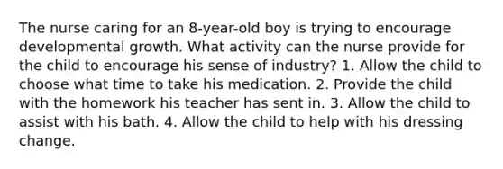 The nurse caring for an 8-year-old boy is trying to encourage developmental growth. What activity can the nurse provide for the child to encourage his sense of industry? 1. Allow the child to choose what time to take his medication. 2. Provide the child with the homework his teacher has sent in. 3. Allow the child to assist with his bath. 4. Allow the child to help with his dressing change.